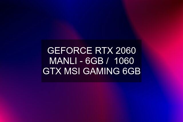 GEFORCE RTX 2060 MANLI - 6GB /  1060 GTX MSI GAMING 6GB