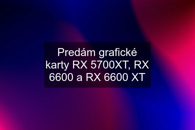 Predám grafické karty RX 5700XT, RX 6600 a RX 6600 XT