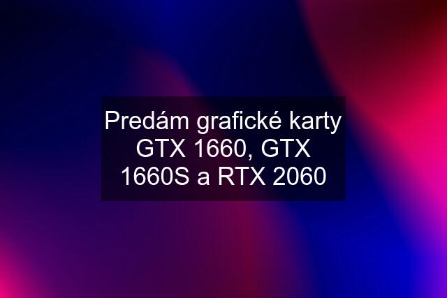 Predám grafické karty GTX 1660, GTX 1660S a RTX 2060