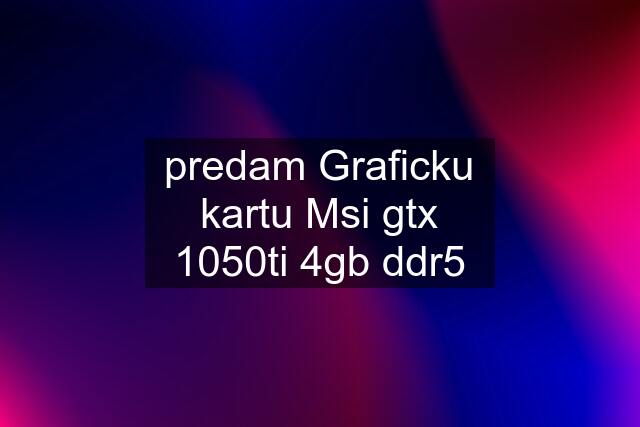 predam Graficku kartu Msi gtx 1050ti 4gb ddr5