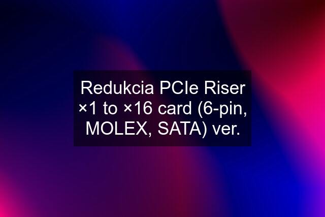 Redukcia PCIe Riser ×1 to ×16 card (6-pin, MOLEX, SATA) ver.