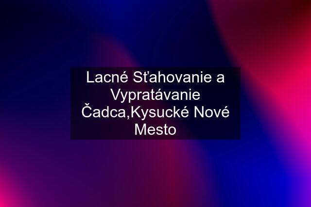 Lacné Sťahovanie a Vypratávanie Čadca,Kysucké Nové Mesto