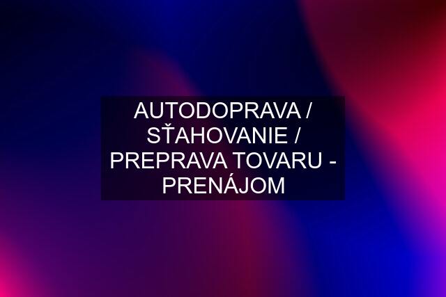 AUTODOPRAVA / SŤAHOVANIE / PREPRAVA TOVARU - PRENÁJOM