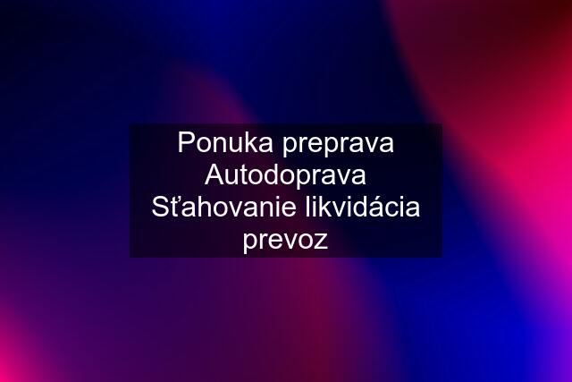 Ponuka preprava Autodoprava Sťahovanie likvidácia prevoz