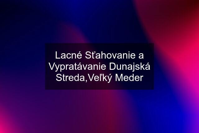 Lacné Sťahovanie a Vypratávanie Dunajská Streda,Veľký Meder