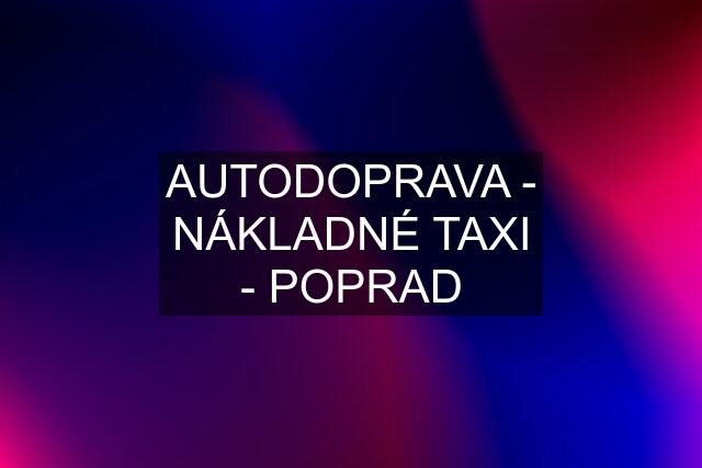 AUTODOPRAVA - NÁKLADNÉ TAXI - POPRAD