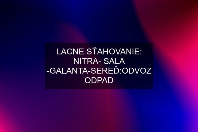 LACNE SŤAHOVANIE: NITRA- SALA -GALANTA-SEREĎ:ODVOZ ODPAD