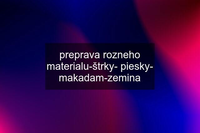 preprava rozneho materialu-štrky- piesky- makadam-zemina