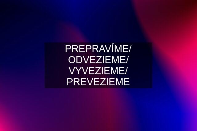 PREPRAVÍME/ ODVEZIEME/ VYVEZIEME/ PREVEZIEME