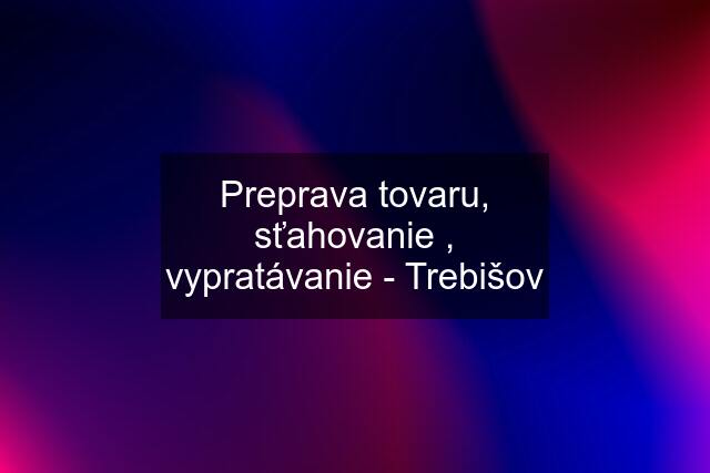 Preprava tovaru, sťahovanie , vypratávanie - Trebišov