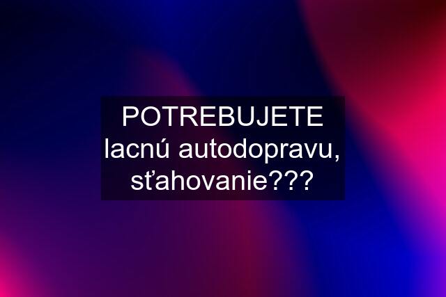 POTREBUJETE lacnú autodopravu, sťahovanie???