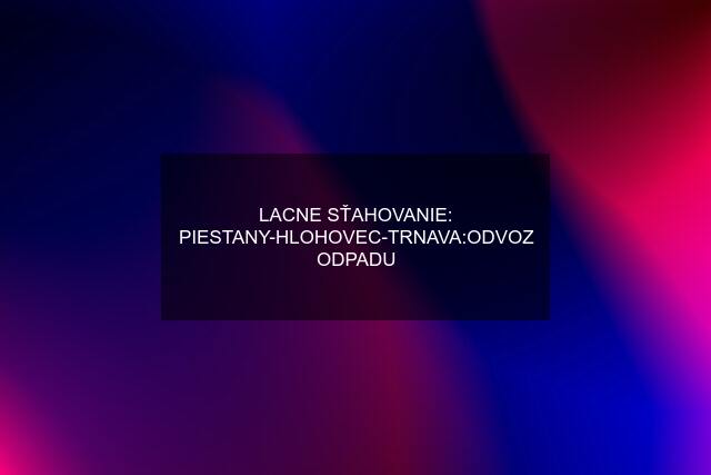 LACNE SŤAHOVANIE: PIESTANY-HLOHOVEC-TRNAVA:ODVOZ ODPADU