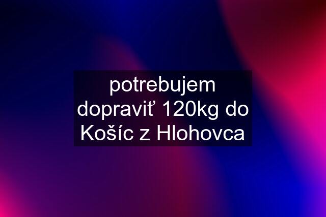 potrebujem dopraviť 120kg do Košíc z Hlohovca