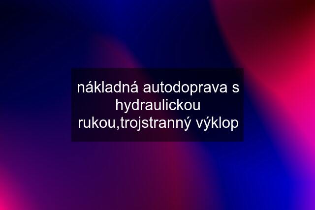 nákladná autodoprava s hydraulickou rukou,trojstranný výklop