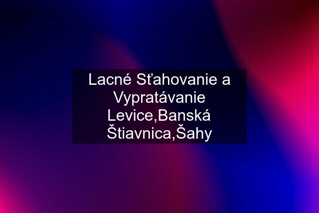 Lacné Sťahovanie a Vypratávanie Levice,Banská Štiavnica,Šahy