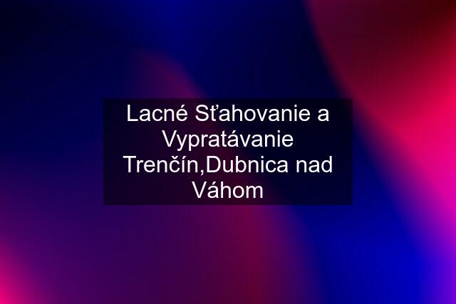 Lacné Sťahovanie a Vypratávanie Trenčín,Dubnica nad Váhom