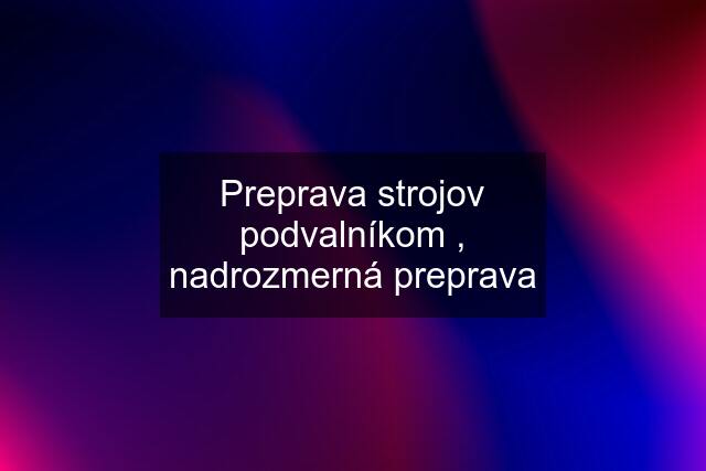 Preprava strojov podvalníkom , nadrozmerná preprava