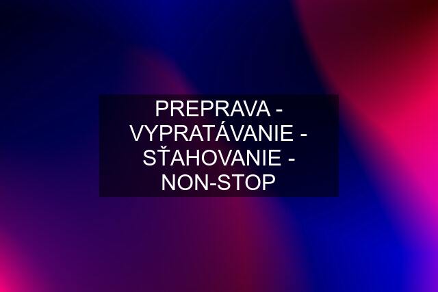 PREPRAVA - VYPRATÁVANIE - SŤAHOVANIE - NON-STOP