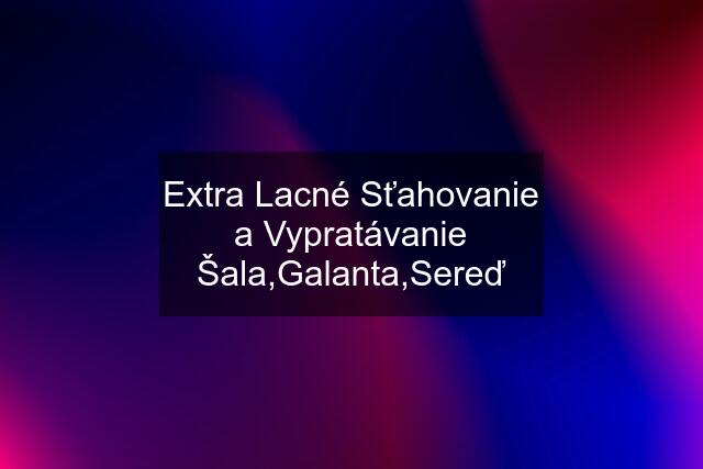 Extra Lacné Sťahovanie a Vypratávanie Šala,Galanta,Sereď