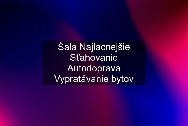 Śala Najlacnejšie Sťahovanie Autodoprava Vypratávanie bytov