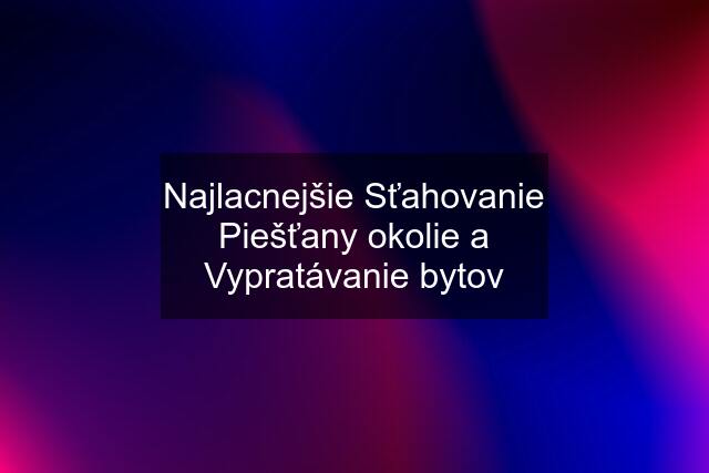 Najlacnejšie Sťahovanie Piešťany okolie a Vypratávanie bytov