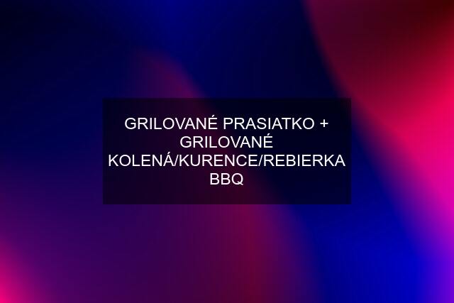 GRILOVANÉ PRASIATKO + GRILOVANÉ KOLENÁ/KURENCE/REBIERKA BBQ
