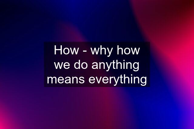 How - why how we do anything means everything