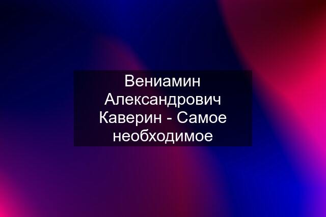 Вениамин Александрович Каверин - Самое необходимое