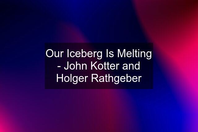 Our Iceberg Is Melting - John Kotter and Holger Rathgeber