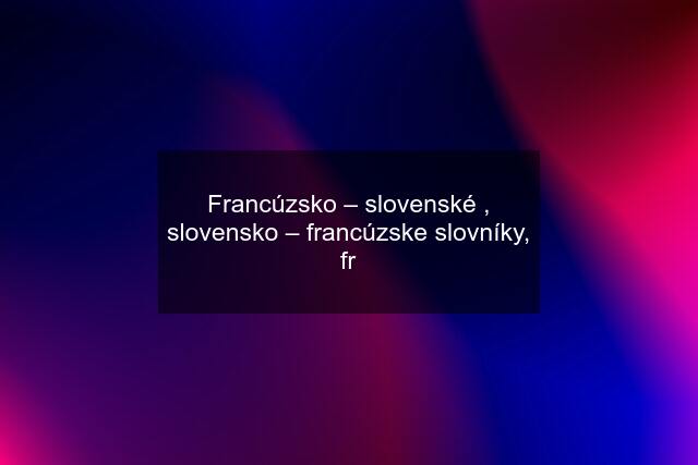 Francúzsko – slovenské , slovensko – francúzske slovníky, fr