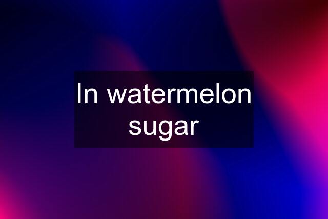 In watermelon sugar