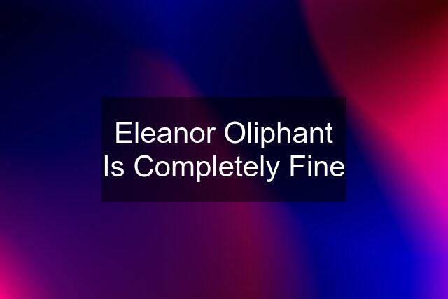 Eleanor Oliphant Is Completely Fine