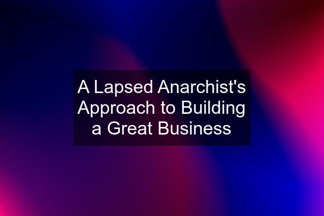 A Lapsed Anarchist's Approach to Building a Great Business