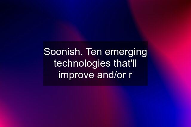 Soonish. Ten emerging technologies that'll improve and/or r