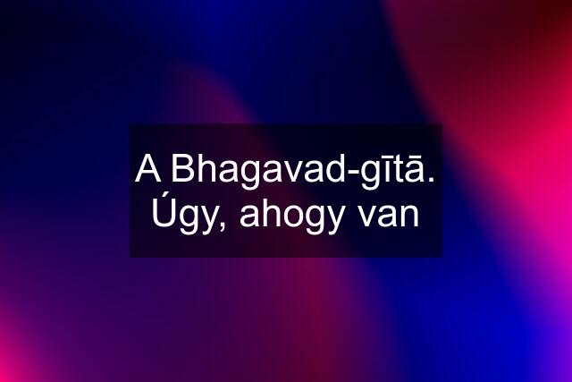 A Bhagavad-gītā. Úgy, ahogy van