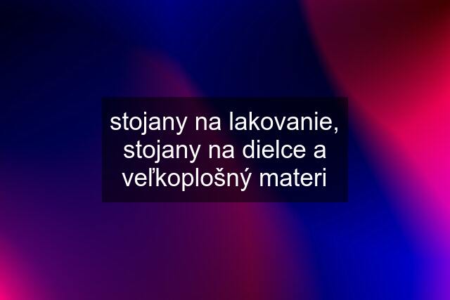 stojany na lakovanie, stojany na dielce a veľkoplošný materi