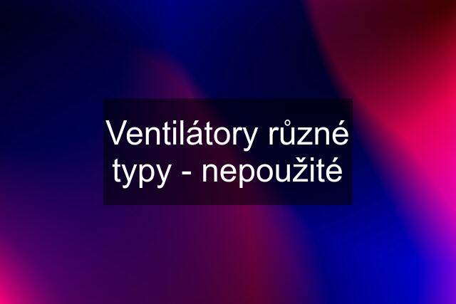 Ventilátory různé typy - nepoužité