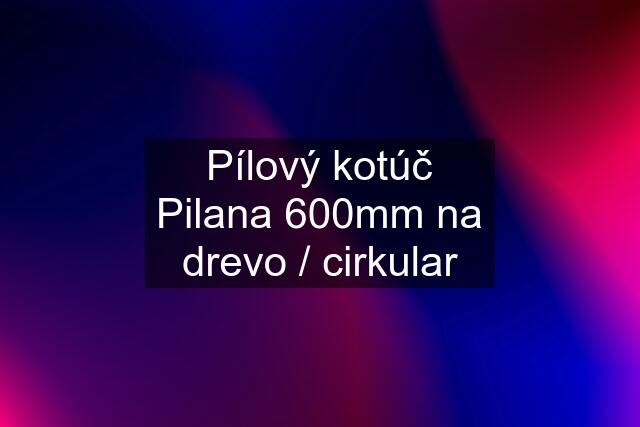 Pílový kotúč Pilana 600mm na drevo / cirkular