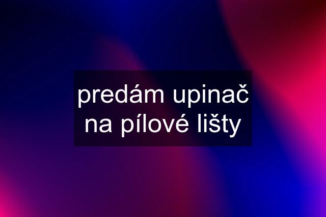 predám upinač na pílové lišty