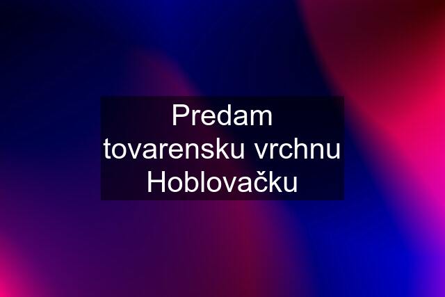 Predam tovarensku vrchnu Hoblovačku