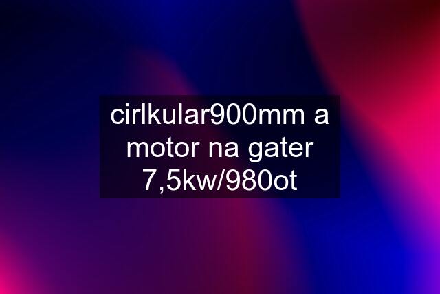 cirlkular900mm a motor na gater 7,5kw/980ot