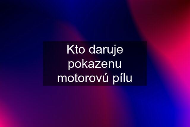 Kto daruje pokazenu motorovú pílu