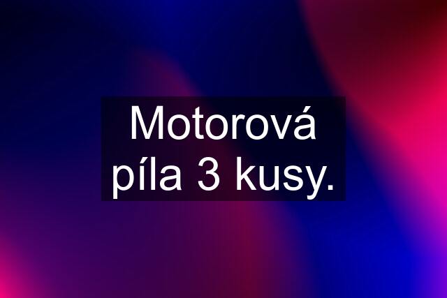 Motorová píla 3 kusy.