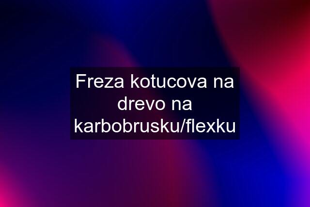 Freza kotucova na drevo na karbobrusku/flexku