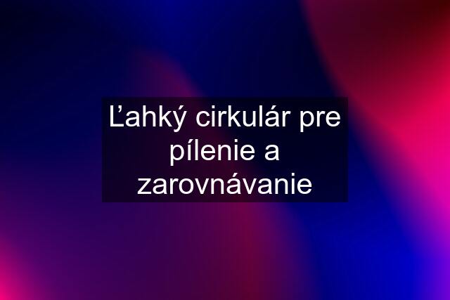 Ľahký cirkulár pre pílenie a zarovnávanie