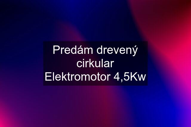 Predám drevený cirkular Elektromotor 4,5Kw