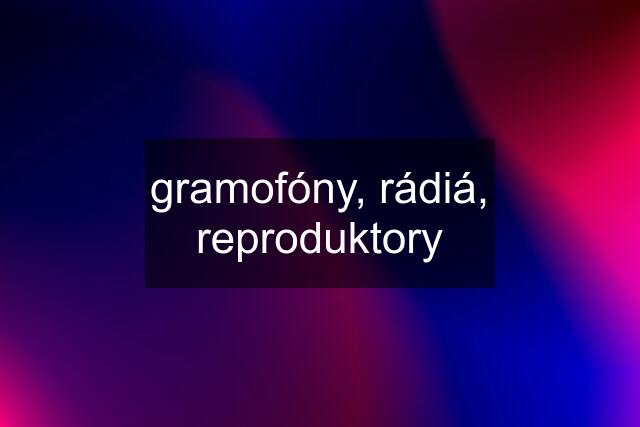 gramofóny, rádiá, reproduktory