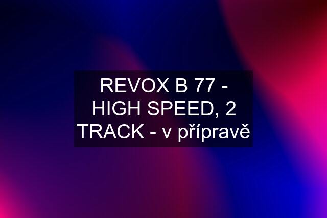 REVOX B 77 - HIGH SPEED, 2 TRACK - v přípravě