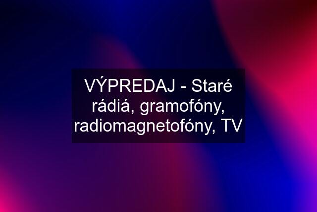 VÝPREDAJ - Staré rádiá, gramofóny, radiomagnetofóny, TV