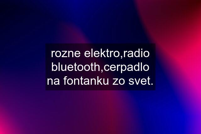 rozne elektro,radio bluetooth,cerpadlo na fontanku zo svet.